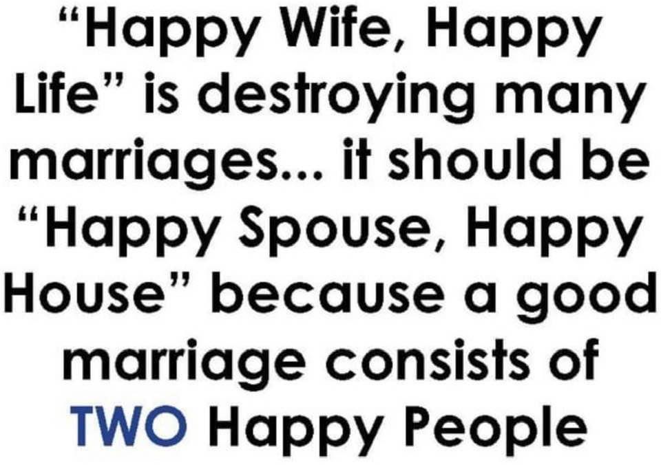 Happy Wife Happy Life is destroying many marriages it should be Happy Spouse Happy House because a good marriage consists of TWO Happy People