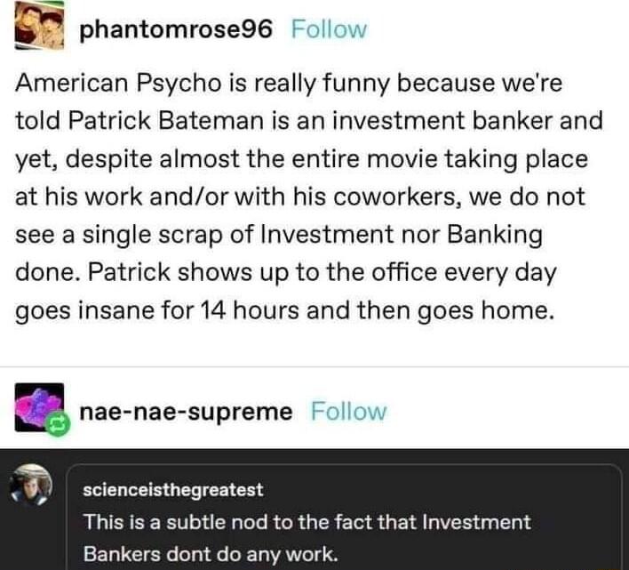 phantomrose96 ollow American Psycho is really funny because were told Patrick Bateman is an investment banker and yet despite almost the entire movie taking place at his work andor with his coworkers we do not see a single scrap of Investment nor Banking done Patrick shows up to the office every day goes insane for 14 hours and then goes home anae nae supreme Follow scienceisthegreatest This is a 