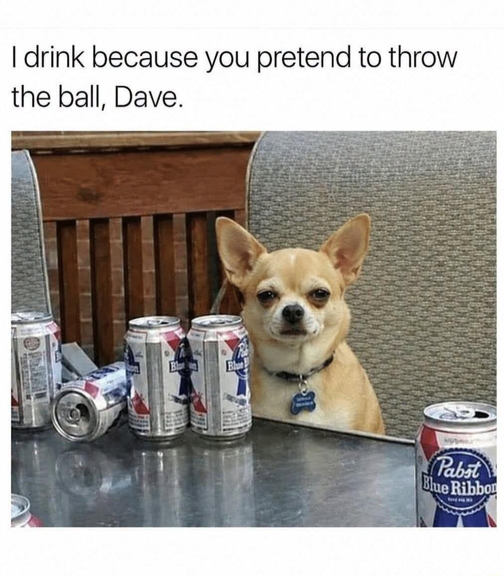 I drink because you pretend to throw the ball, Dave.