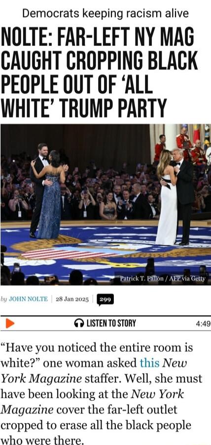 Democrats keeping racism alive NOLTE FAR LEFT NY MAG CAUGHT CROPPING BLACK PEOPLE OUT OF ALL WHITE TRUMP PARTY 14 ii o NoLTE a8unzons G LISTENTO STORY 449 Have you noticed the entire room is white one woman asked this New York Magazine staffer Well she must have been looking at the New York Magazine cover the far left outlet cropped to erase all the black people who were there
