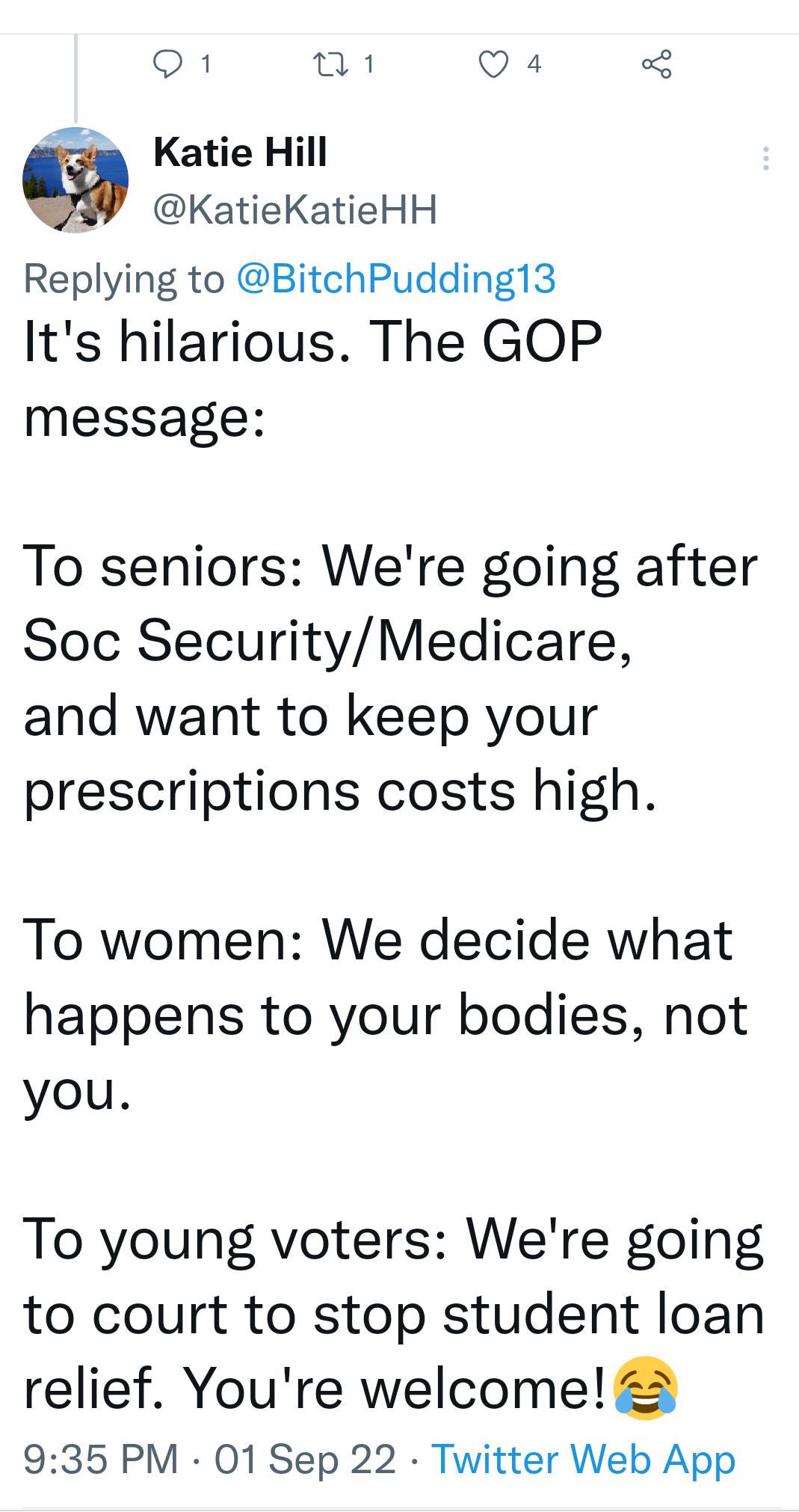 Q1 01 Q4 3 Katie Hill KatieKatieHH Replying to BitchPudding13 Its hilarious The GOP message To seniors Were going after Soc SecurityMedicare and want to keep your prescriptions costs high To women We decide what happens to your bodies not you To young voters Were going to court to stop student loan relief Youre welcome 2 935 PM 01 Sep 22 Twitter Web App