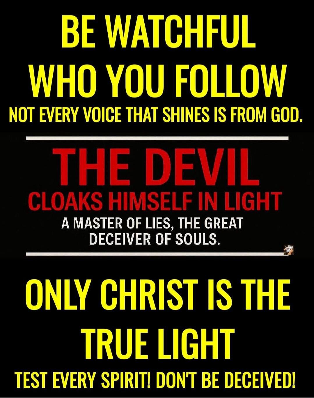 BE WATCHFUL WHO YOU FOLLOW. NOT EVERY VOICE THAT SHINES IS FROM GOD. THE DEVIL CLOAKS HIMSELF IN LIGHT, A MASTER OF LIES, THE GREAT DECEIVER OF SOULS. ONLY CHRIST IS THE TRUE LIGHT. TEST EVERY SPIRIT! DON'T BE DECEIVED!