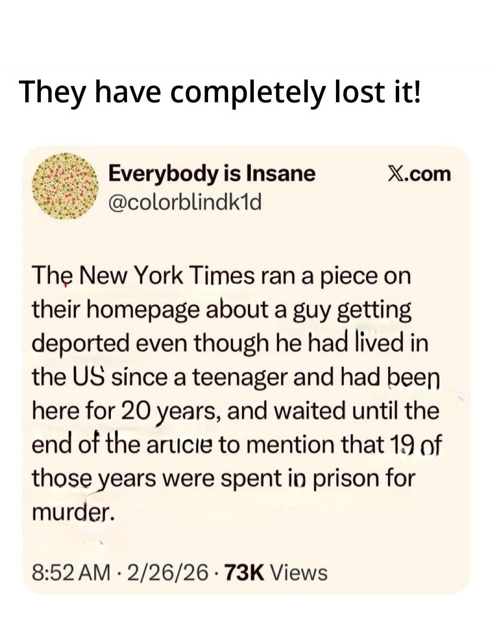 They have completely lost it!

Everybody is Insane @colorblindk1d
The New York Times ran a piece on their homepage about a guy getting deported even though he had lived in the US since a teenager and had been here for 20 years, and waited until the end of the article to mention that 19 of those years were spent in prison for murder.
8:52 AM · 2/26/