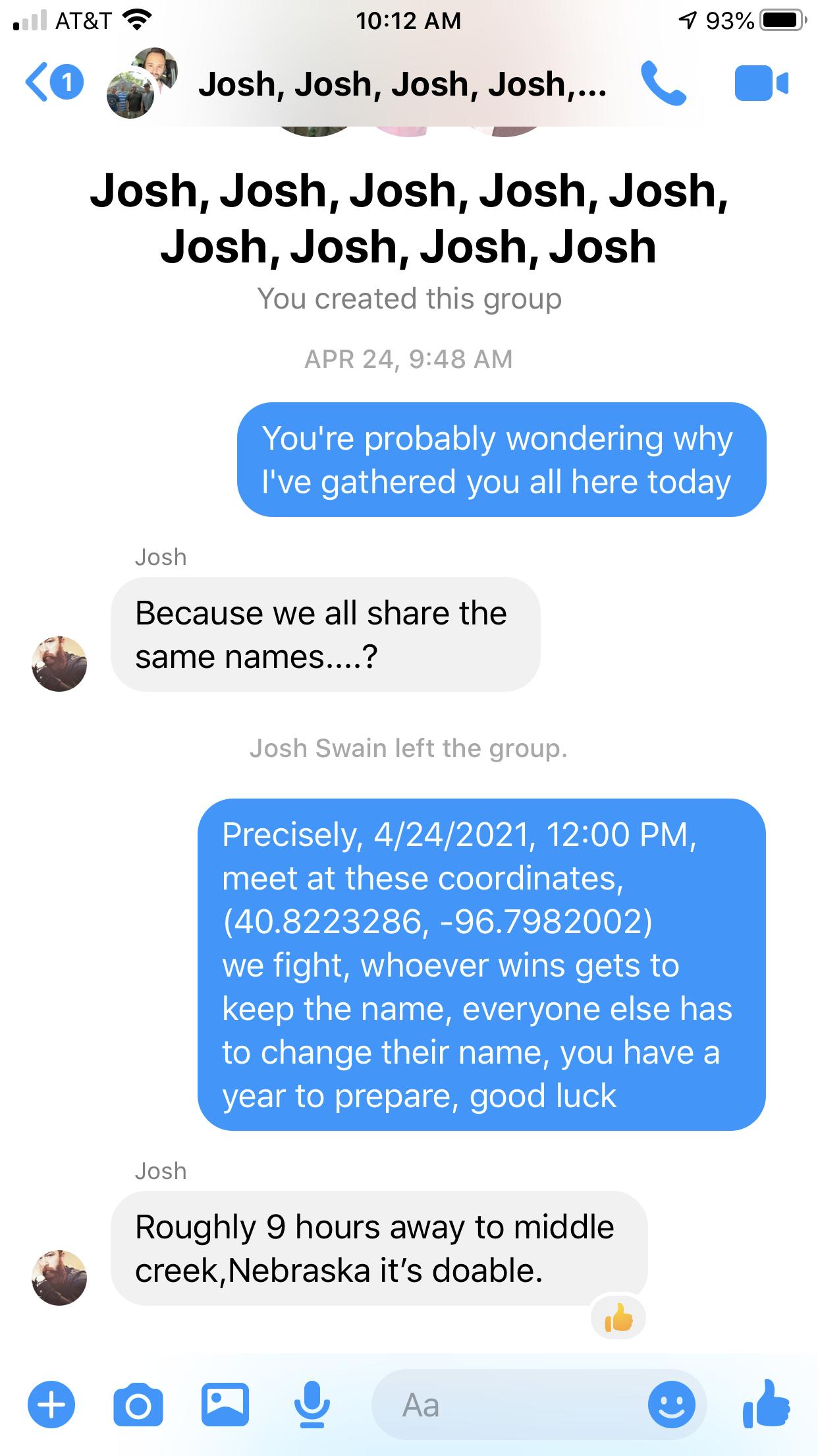 o ATRT 2 1012 AM 7 93 O Josh Josh Josh Josh Josh Josh Josh Josh Josh Josh Josh Josh Josh You created this group APR 24 948 AM M IV N eIge oF1eYA o ale T ala e RWaY Ive gathered you all here today Because we all share the same names Josh Josh Swain left the group Precisely 4242021 1200 PM NEEI IR SRl lefeHEI 1 408223286 967982002 we fight whoever wins gets to CEI R U EIN CIAYE gV LR NN B to change 