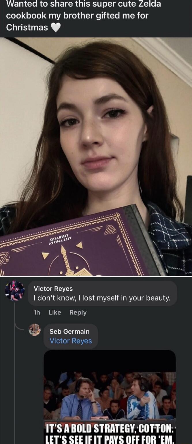 Wanted to share this super cute Zelda cookbook my brother gifted me for Christmas

Victor Reyes: I don't know, I lost myself in your beauty.

Seb Germain: Victor Reyes

[meme image caption: IT'S A BOLD STRATEGY, COTTON- LET'S SEE IF IT PAYS OFF FOR 'EM]