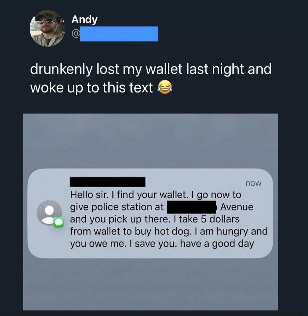drunkenly lost my wallet last night and woke up to this text 😂

Hello sir, I find your wallet. I go now to give police station at [redacted] Avenue and you pick up there. I take 5 dollars from wallet to buy hot dog. I am hungry and you owe me. I save you. have you. have a good day