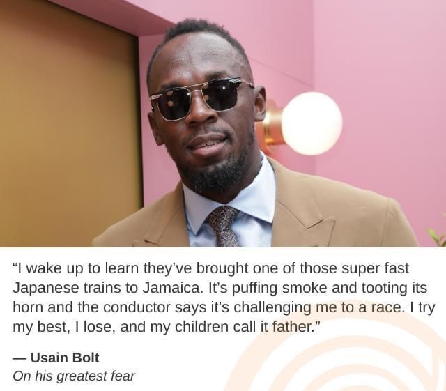 R I wake up to learn theyve brought one of those super fast Japanese trains to Jamaica Its puffing smoke and tooting its horn and the conductor says its challenging me to a race try my best I lose and my children call it father Usain Bolt On his greatest fear