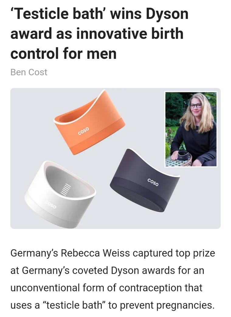 Testicle bath wins Dyson award as innovative birth control for men Ben Cost Germanys Rebecca Weiss captured top prize at Germanys coveted Dyson awards for an unconventional form of contraception that uses a testicle bath to prevent pregnancies