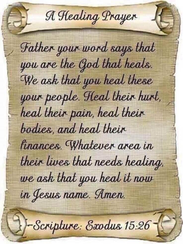 A Healing Prayer\n\nFather your word says that you are the God that heals. We ask that you heal these your people. Heal their hurt, heal their pain, heal their bodies, and heal their finances. Whatever area in their lives that needs healing, we ask that you heal it now in Jesus name. Amen.\n\n- Scripture: Exodus 15:26