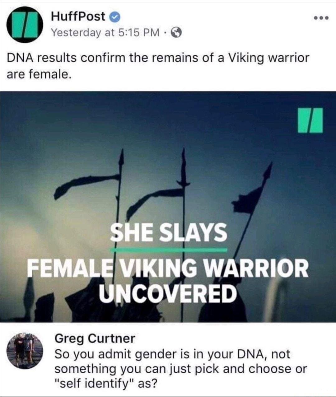 HuffPost Yesterday at 515 PM DNA results confirm the remains of a Viking warrior are female SHE SLAYS FEMALE VIKING WARRIOR UNCOVERED Greg Curtner So you admit gender is in your DNA not something you can just pick and choose or self identify as