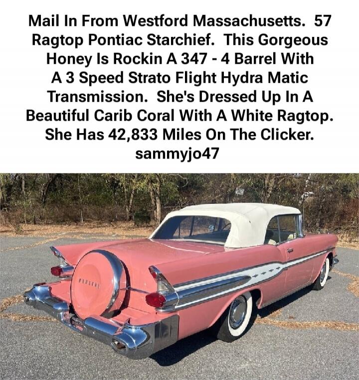 Mail In From Westford Massachusetts, 57 Ragtop Pontiac Starchief. This Gorgeous Honey Is Rockin A 347 - 4 Barrel With A 3 Speed Strato Flight Hydra Matic Transmission. She's Dressed Up In A Beautiful Carib Coral With A White Ragtop. She Has 42,833 Miles On The Clicker. sammyjo47
Session ID: 1054270.