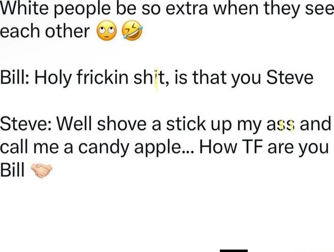 White people be so extra when they see each other 🙄🤣

Bill: Holy frickin sh*t, is that you Steve

Steve: Well shove a stick up my ass and call me a candy apple... How TF are you Bill 👊