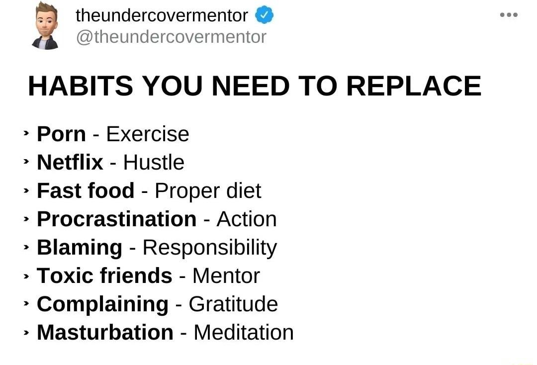 theundercovermentor theundercovermentor HABITS YOU NEED TO REPLACE Porn Exercise Netflix Hustle Fast food Proper diet Procrastination Action Blaming Responsibility Toxic friends Mentor Complaining Gratitude Masturbation Meditation