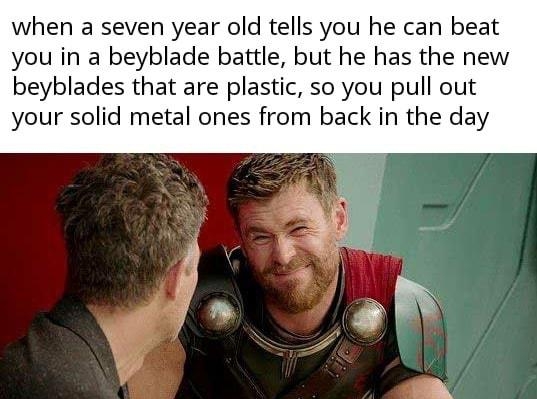 when a seven year old tells you he can beat you in a beyblade battle but he has the new beyblades that are plastic so you pull out your solid metal ones from back in the day made with mentitil A