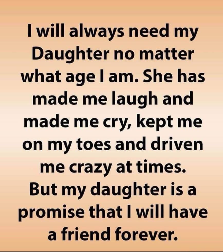 I will always need my Daughter no matter what age I am. She has made me laugh and made me cry, kept me on my toes and driven me crazy at times. But my daughter is a promise that I will have a friend forever.