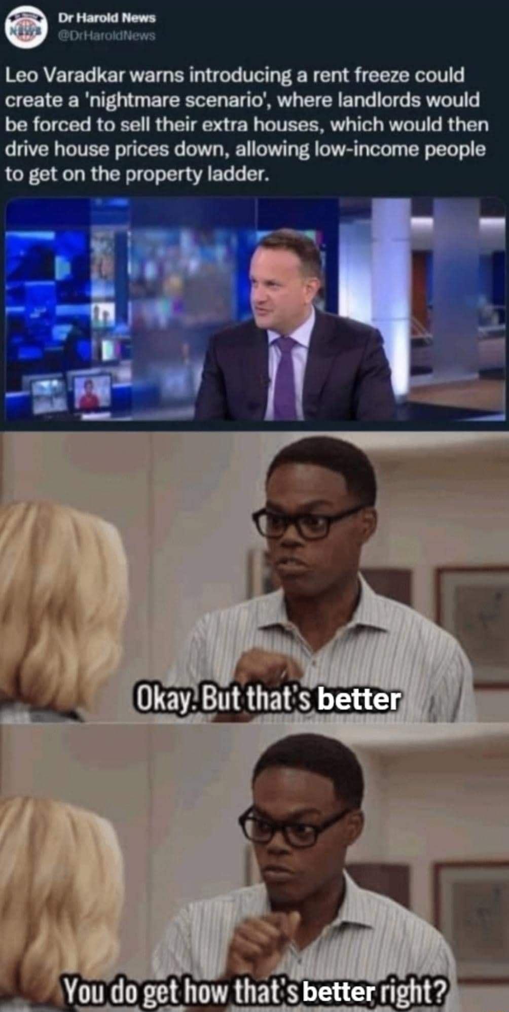 Leo Varadkar warns introducing a rent freeze could create a nightmare scenario where landlords would be forced to sell their extra houses which would then drive house prices down allowing low income people to get on the property ladder 95 Okay But thats better You do get how thats better nym