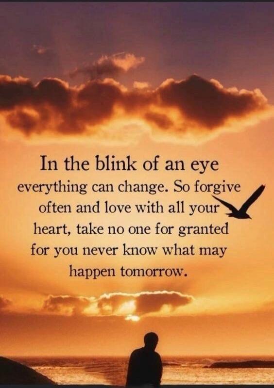 In the blink of an eye everything can change. So forgive often and love with all your heart, take no one for granted for you never know what may happen tomorrow.