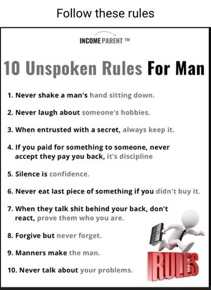 Follow these rules INCOMEPARENT 10 Unspoken Rules For Man 1 Never shake a mans hand sitting down 2 Never laugh about someones hobbies 3 When entrusted with a secret always keep it 41f you paid for something to someone never accept they pay you back its discipline 5 Silence s confidence 6 Never eat last piece of something if you didnt buy it 7 When they talk shit behind your back dont react prove t