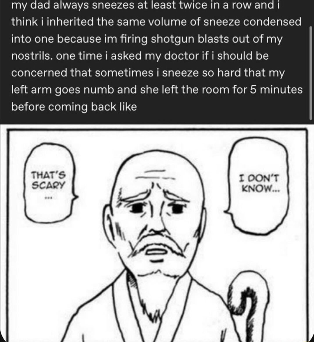 my dad always sneezes at least twice in a row and think i inherited the same volume of sneeze condensed into one because im firing shotgun blasts out of my nostrils one time i asked my doctor if i should be concerned that sometimes i sneeze so hard that my left arm goes numb and she left the room for 5 minutes before coming back like