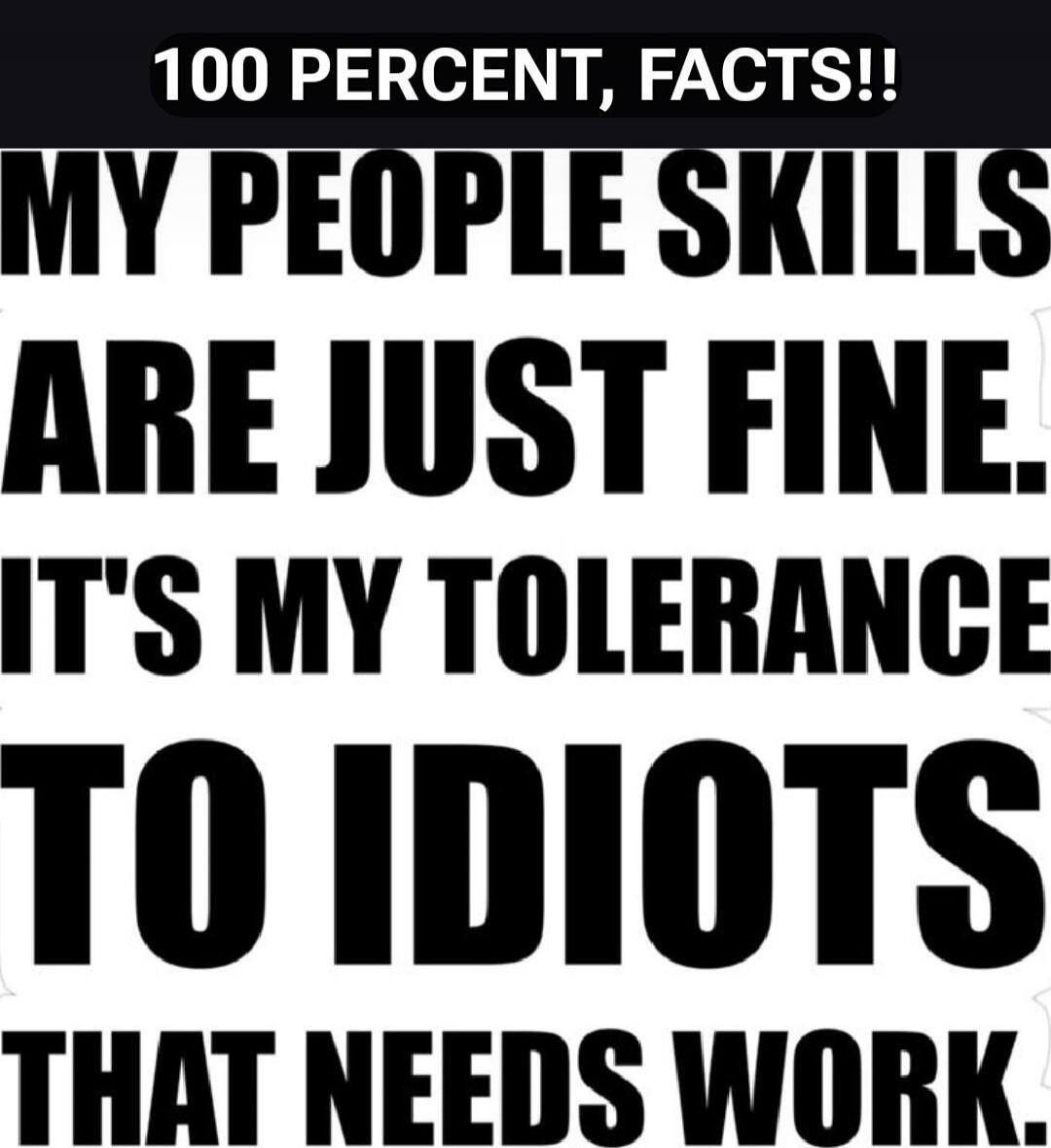 100 PERCENT, FACTS!! MY PEOPLE SKILLS ARE JUST FINE. IT'S MY TOLERANCE TO IDIOTS THAT NEEDS WORK.