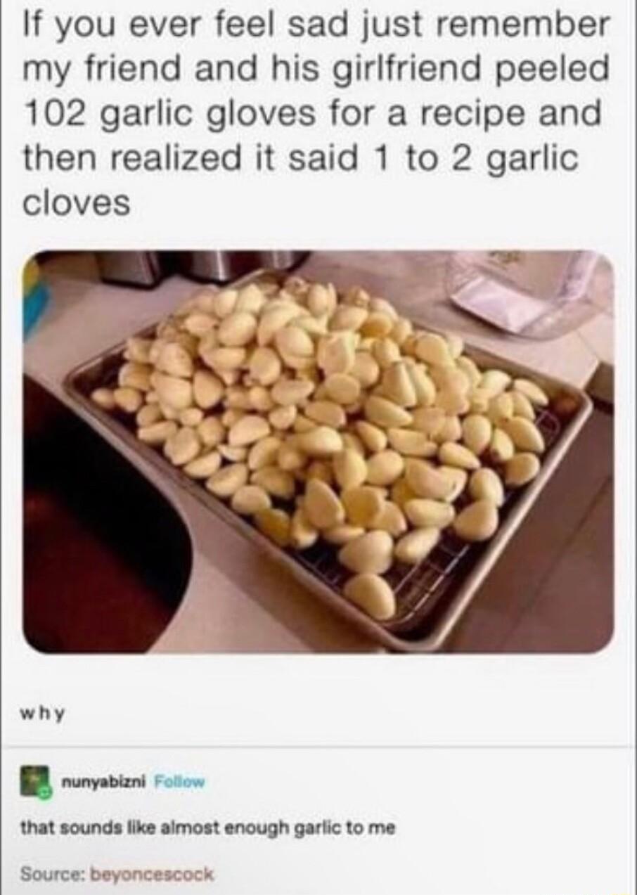 If you ever feel sad just remember my friend and his girlfriend peeled 102 garlic gloves for a recipe and then realized it said 1 to 2 garlic cloves why P tnat sounda bk amost encugh garic to me Source beyonces