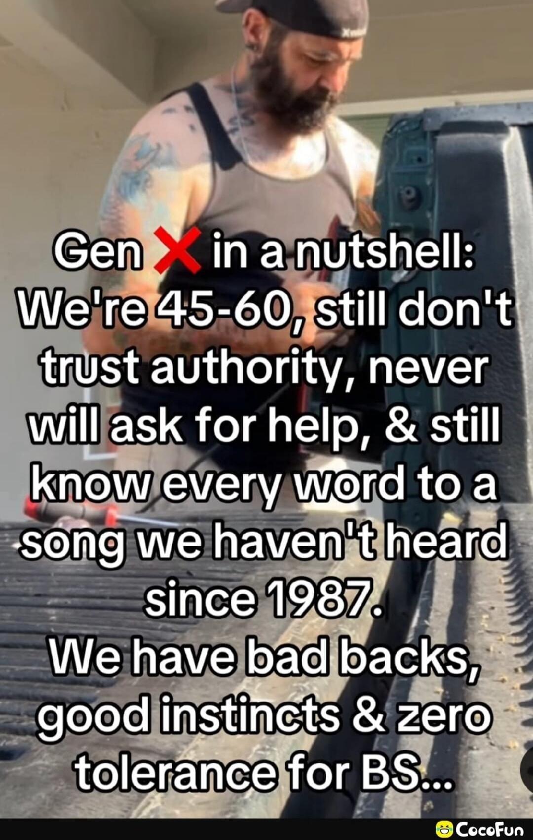 Gen X in a nutshell: We're 45-60, still don't trust authority, never will ask for help, & still know every word to a song we haven't heard since 1987. We have bad backs, good instincts & zero tolerance for BS...