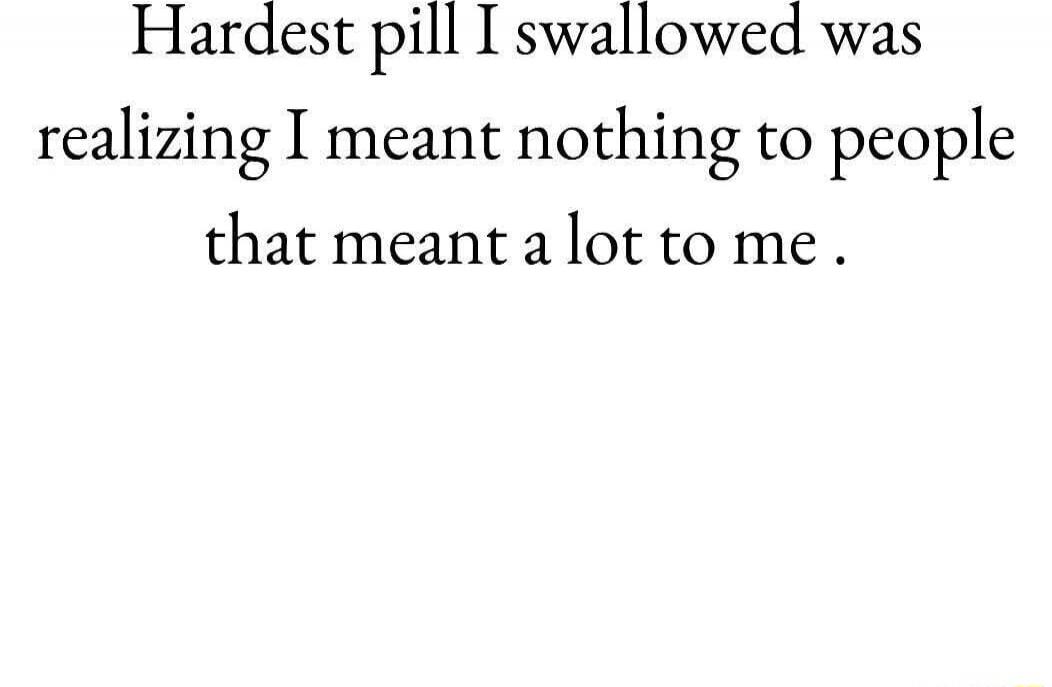 Hardest pill I swallowed was realizing I meant nothing to people that meant a lot to me.