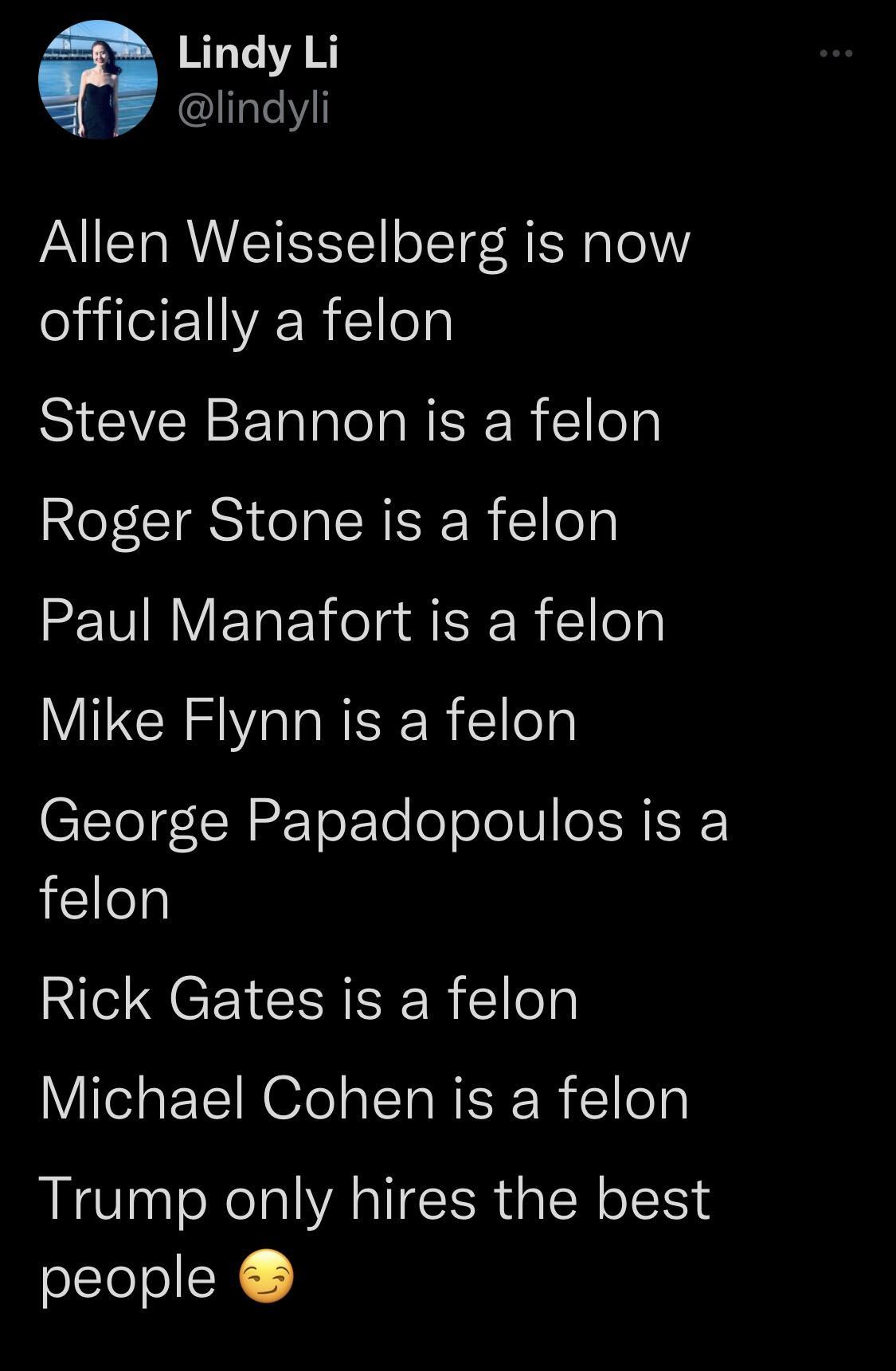 Lindy Li Iatell Allen Weisselberg is now ICE AR e SICIVERSERIICIINEER Ellely Roger Stone is a felon Paul Manafort is a felon Mike Flynn is a felon C1Tol INEETok To o oJoIV e SRISE felon Rick Gates is a felon Michael Cohen is a felon Trump only hires the best people