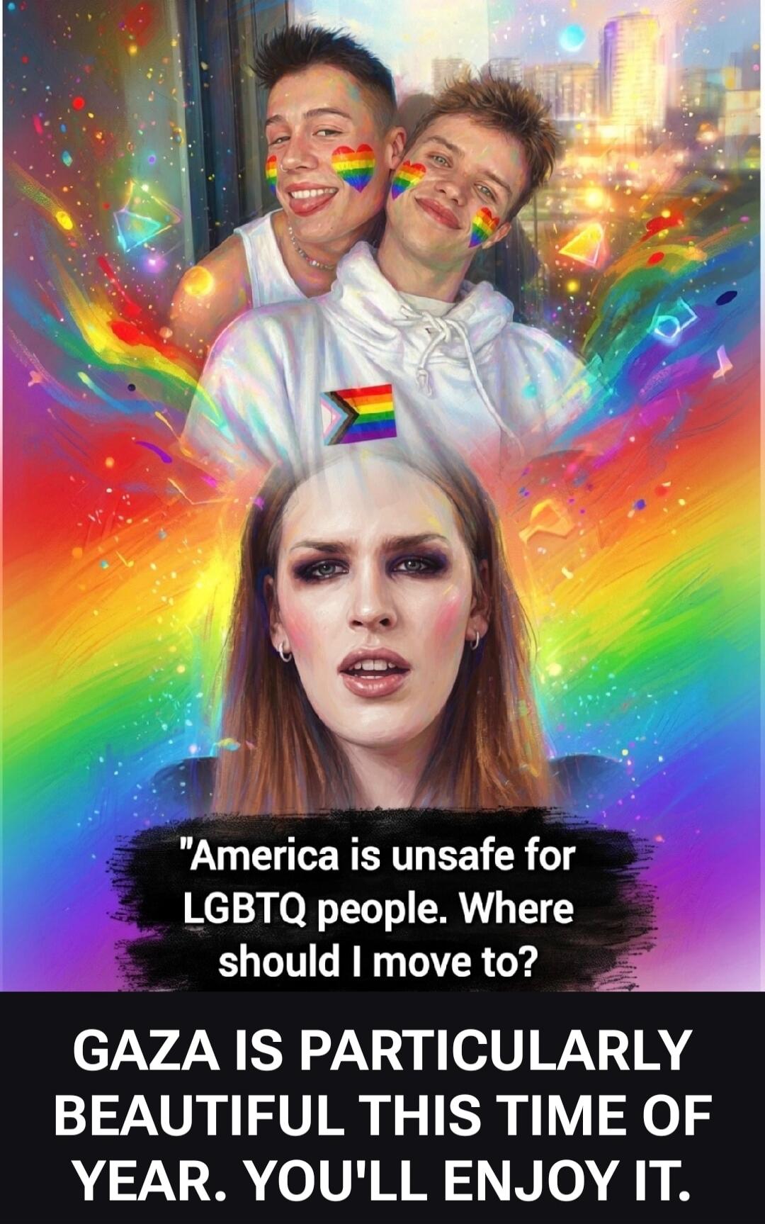 America is unsafe for LGBTQ people. Where should I move to? GAZA IS PARTICULARLY BEAUTIFUL THIS TIME OF YEAR. YOU'LL ENJOY IT.