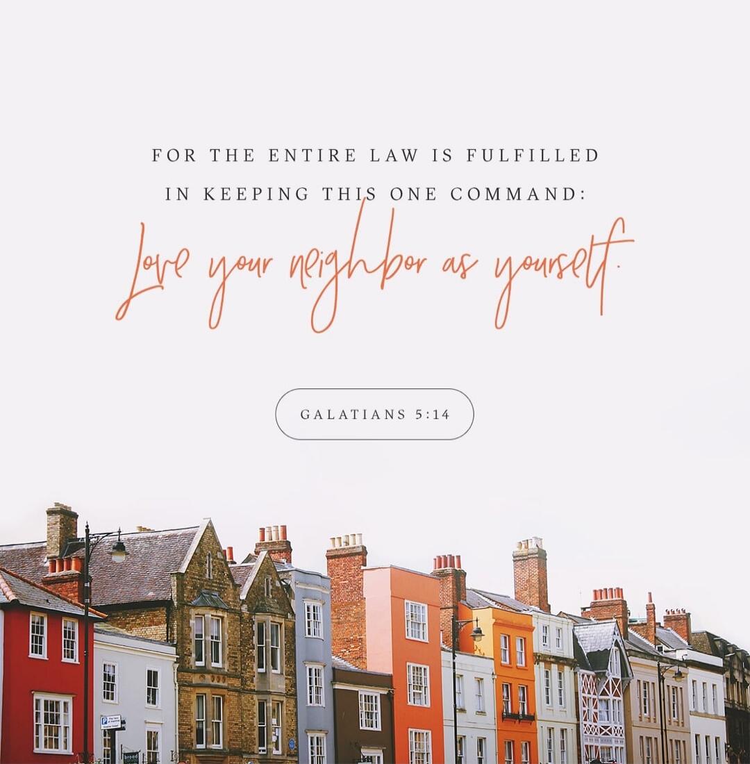 FOR THE ENTIRE LAW IS FULFILLED IN KEEPING THIS ONE COMMAND: Love your neighbor as yourself. GALATIANS 5:14