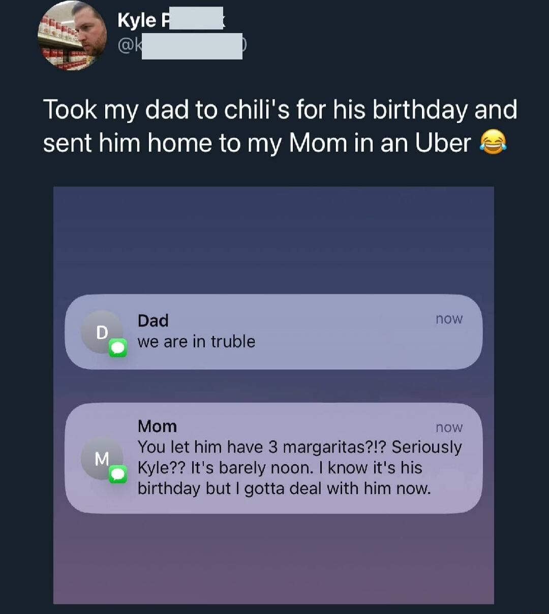 Took my dad to chili's for his birthday and sent him home to my Mom in an Uber 😂

Dad: we are in trouble
Mom: You let him have 3 margaritas?!? Seriously Kyle?! It's barely noon. I know it's his birthday but I gotta deal with him now.
