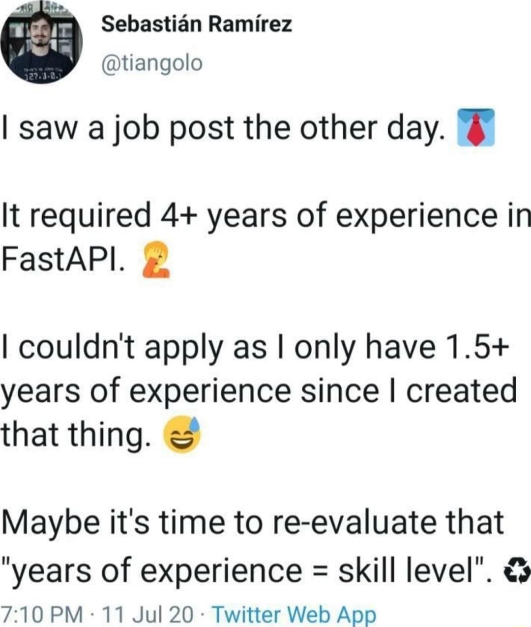 Sebastian Ramirez tiangolo saw a job post the other day It required 4 years of experience in FastAPI couldnt apply as only have 15 years of experience since created that thing Maybe its time to re evaluate that years of experience skill level 710 PM 11 Jul 20 Twitter Web App