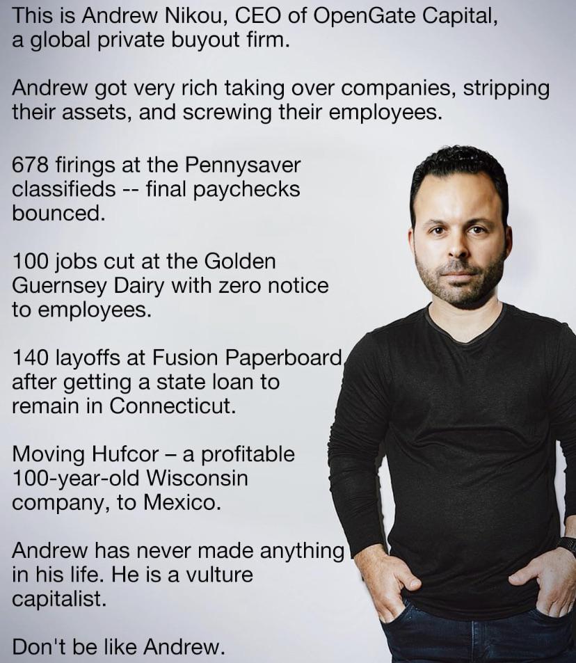 This is Andrew Nikou CEO of OpenGate Capital a global private buyout firm Andrew got very rich taking over companies stripping their assets and screwing their employees 678 firings at the Pennysaver classifieds final paychecks bounced 100 jobs cut at the Golden Guernsey Dairy with zero notice to employees 140 layoffs at Fusion Paperboard after getting a state loan to remain in Connecticut Moving H