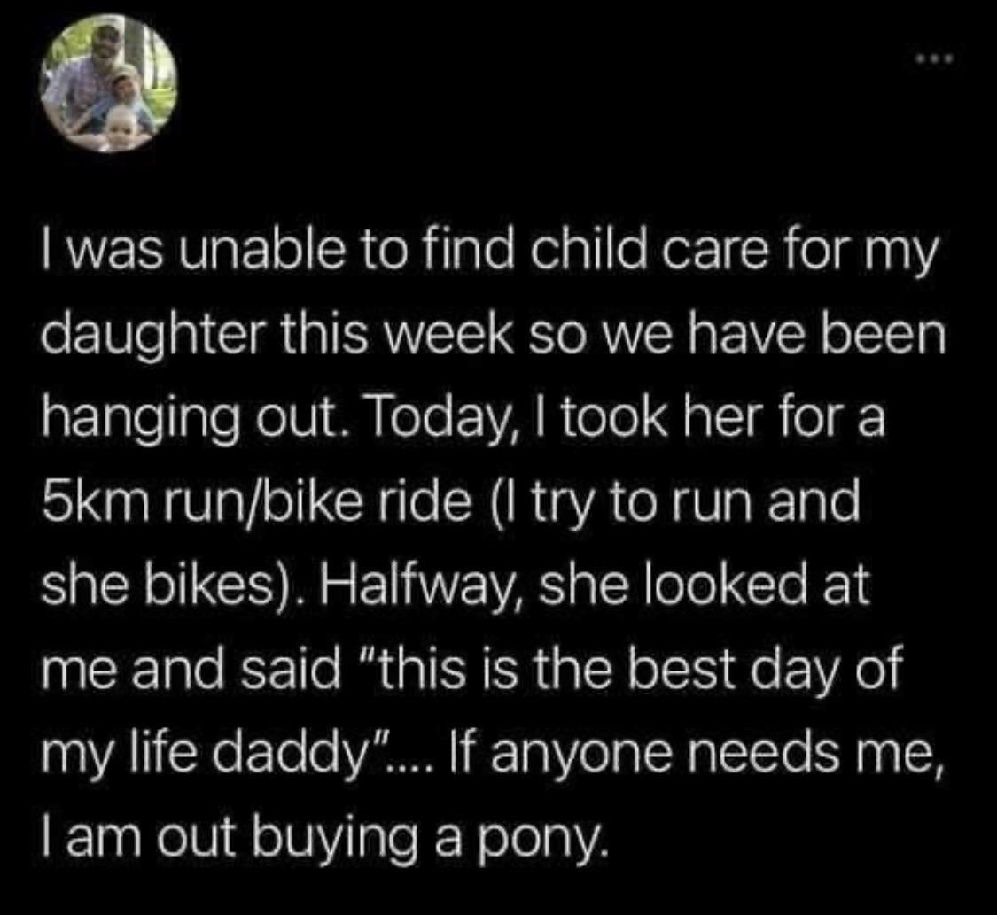 KUY WaFle R eRlale Nelalle KerI R oldna1 daughter this week so we have been aETalellale RV I MM ele VAR ol J o 1 o 5km runbike ride I try to run and she bikes Halfway she looked at me and said this is the best day of my life daddy If anyone needs me am out buying a pony