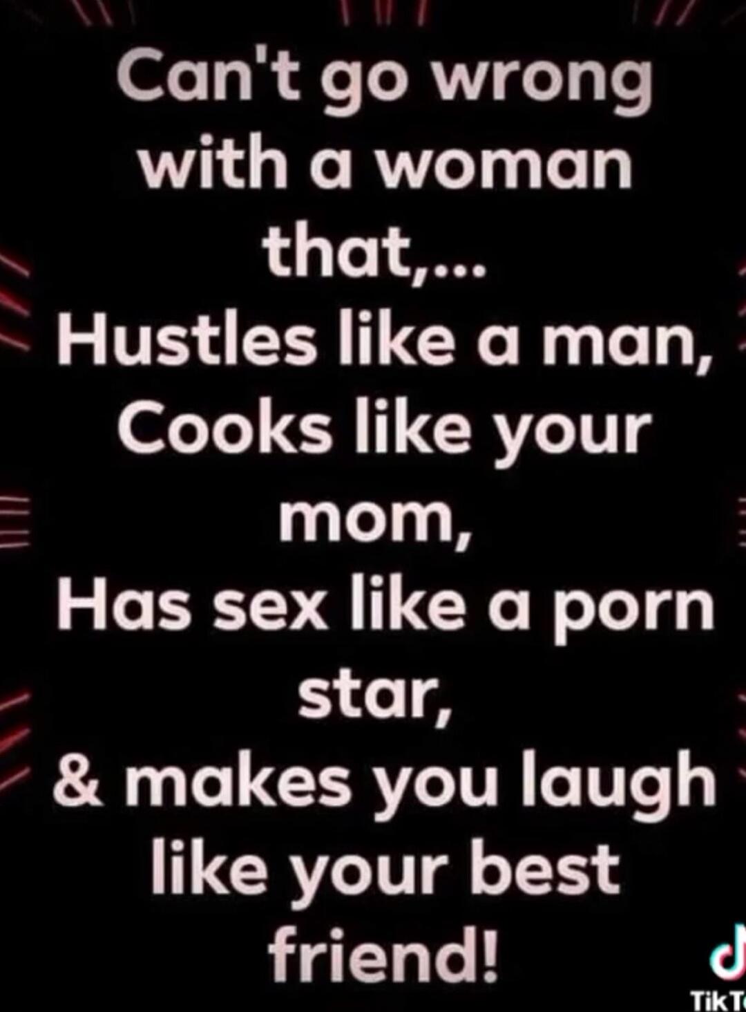Can't go wrong with a woman that,... Hustles like a man, Cooks like your mom, Has sex like a porn star, & makes you laugh like your best friend!