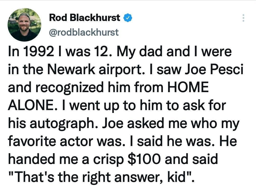 6 Rod Blackhurst rodblackhurst In 1992 was 12 My dad and were in the Newark airport saw Joe Pesci and recognized him from HOME ALONE went up to him to ask for his autograph Joe asked me who my favorite actor was said he was He handed me a crisp 100 and said Thats the right answer kid 548 pm 09 Dec 19 Twitter Web App