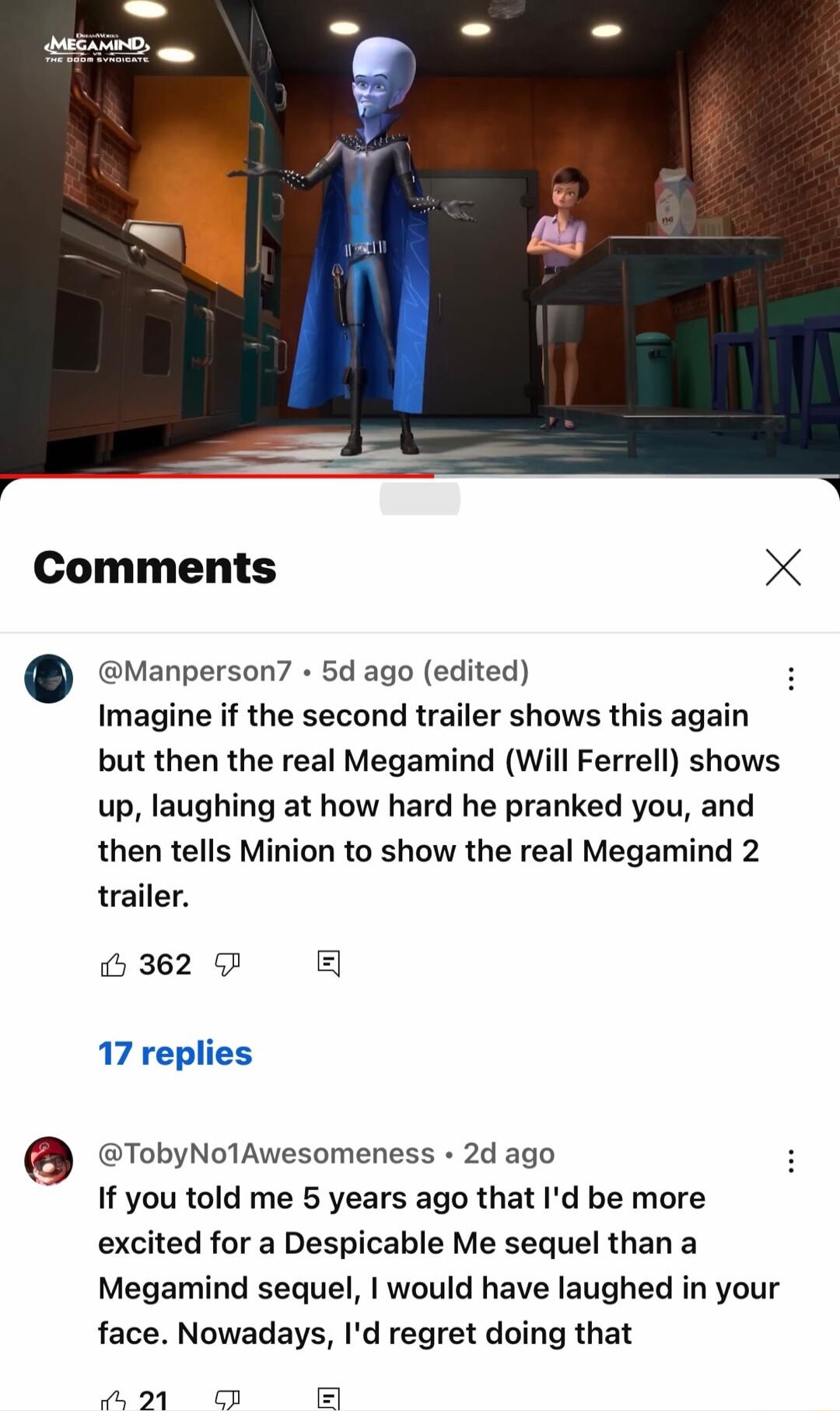 Comments X Manperson 5d ago edited Imagine if the second trailer shows this again but then the real Megamind Will Ferrell shows up laughing at how hard he pranked you and then tells Minion to show the real Megamind 2 trailer 362 g 17 replies TobyNolAwesomeness 2d ago If you told me 5 years ago that Id be more excited for a Despicable Me sequel than a Megamind sequel would have laughed in your face