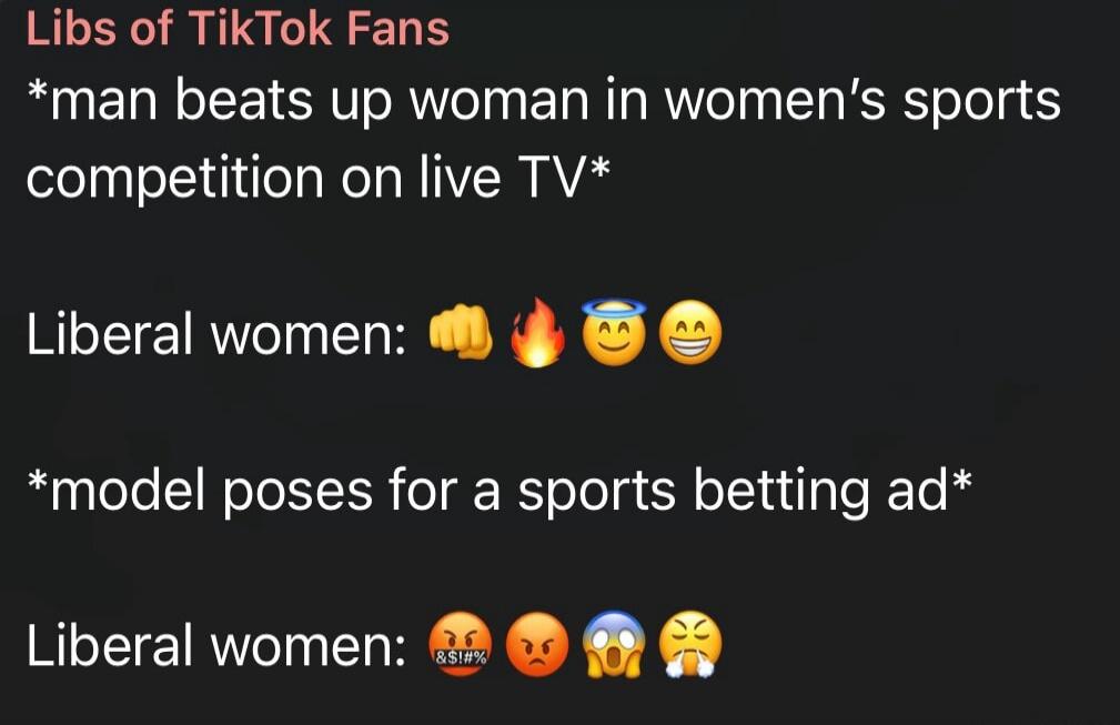 Libs of TikTok Fans. *man beats up woman in women's sports competition on live TV*. Liberal women: 👊🔥😇😀. *model poses for a sports betting ad*. Liberal women: 🤬😡😱😩