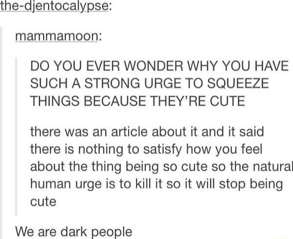 the djentocalypse mammamoon DO YOU EVER WONDER WHY YOU HAVE SUCH A STRONG URGE TO SQUEEZE THINGS BECAUSE THEYRE CUTE there was an article about it and it said there is nothing to satisfy how you feel about the thing being so cute so the natural human urge is to kill it so it will stop being cute We are dark people