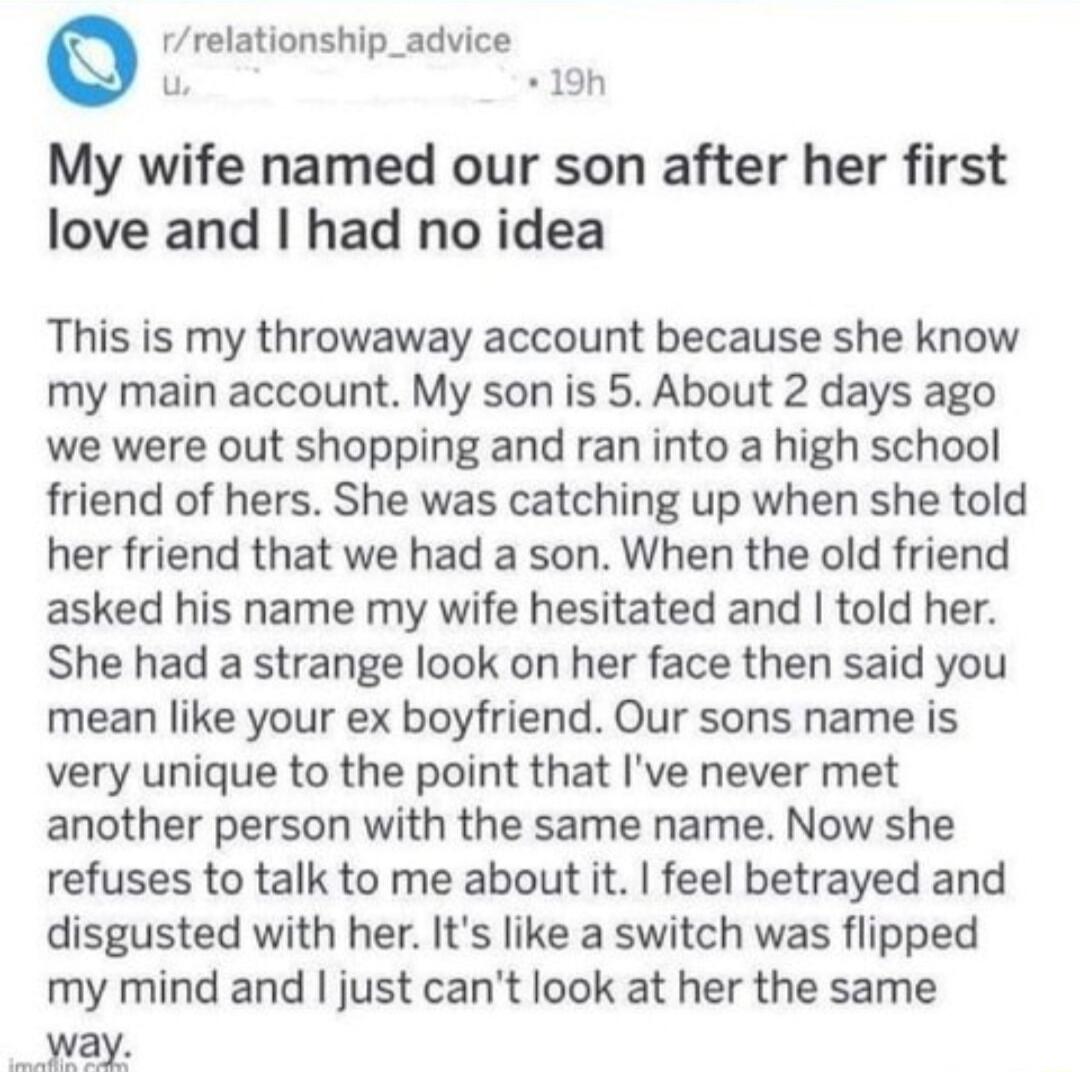 rrelationship_advice u 19h My wife named our son after her first love and had no idea This is my throwaway account because she know my main account My son is 5 About 2 days ago we were out shopping and ran into a high school friend of hers She was catching up when she told her friend that we had a son When the old friend asked his name my wife hesitated and told her She had a strange look on her f