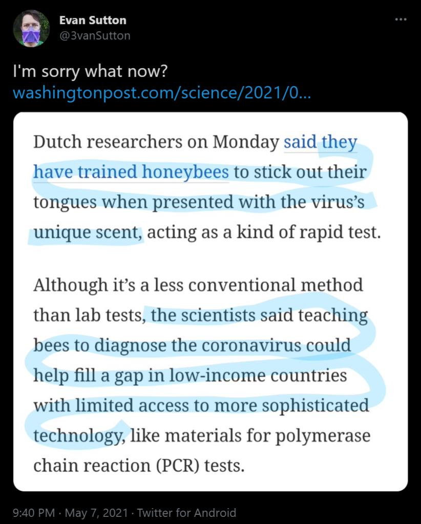 a Evan Sutton Im sorry what now washingtonpostcomscience20210 Dutch researchers on Monday said to stick out their tongues when presented with the viruss unique scent acting as a kind of rapid test Although its a less conventional method than lab tests the scientists said teaching bees to diagnose the coronavirus could help fill a gap in low income countries with limited access to more sophisticate