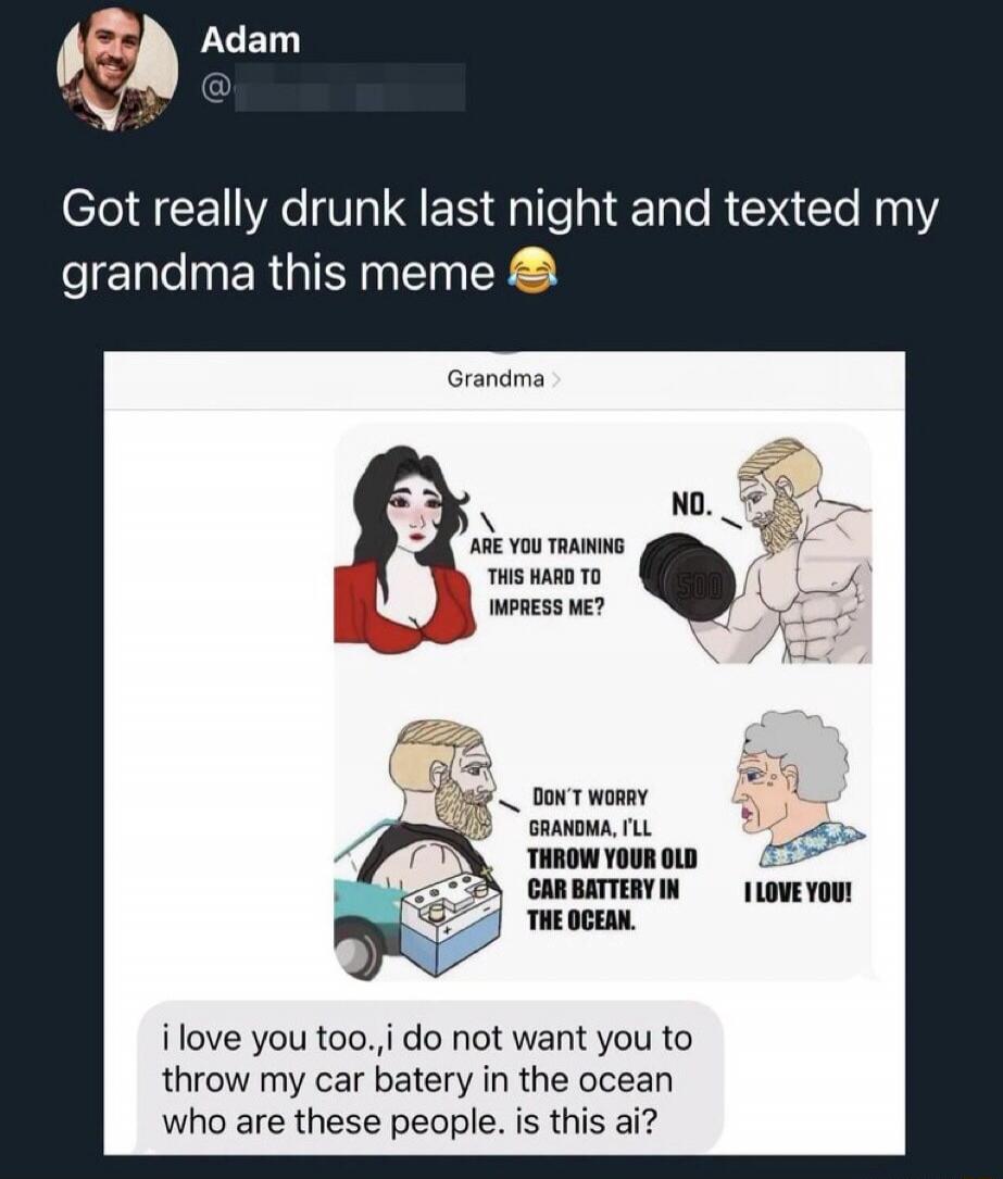 Adam Got really drunk last night and texted my grandma this meme 😂 ARE YOU TRAINING THIS HARD TO IMPRESS ME? NO. DON'T WORRY GRANDMA, I'LL THROW YOUR OLD CAR BATTERY IN THE OCEAN. I LOVE YOU! i love you too.,i do not want you to throw my car batery in the ocean who are these people. is this ai?