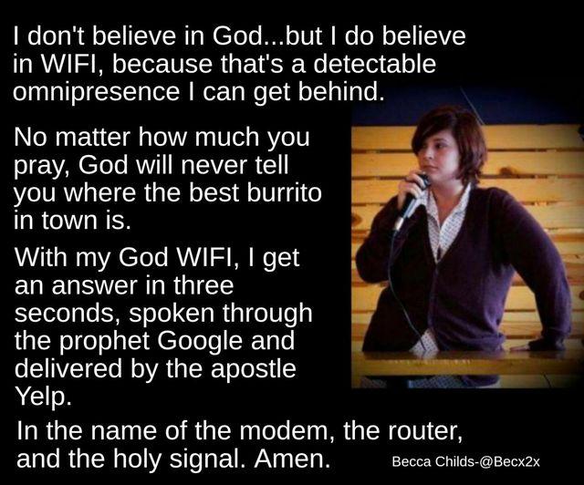 WeleTaR Al oJIITEAVNTa W Tolo I o101 QMo 0l oJ1 E3VCY in WIFI because thats a detectable omnipresence can get behind No matter how much you pray God will never tell you where the best burrito in town is With my God WIFI get an answer in three seconds spoken through the prophet Google and e EINVEETCTo Mo lVAT IR To o Yelp In the name of the modem the router and the holy signal Amen Becca Childs Bec