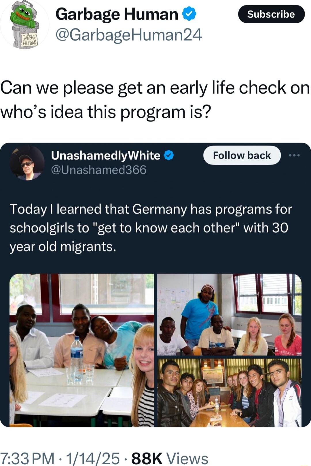 Garbage Human subscribe GarbageHuman24 Can we please get an early life check on whos idea this program is _ UnashamedlyWhite Today learned that Germany has programs for schoolgirls to get to know each other with 30 year old migrants L2 T 733PM 11425 88K Views