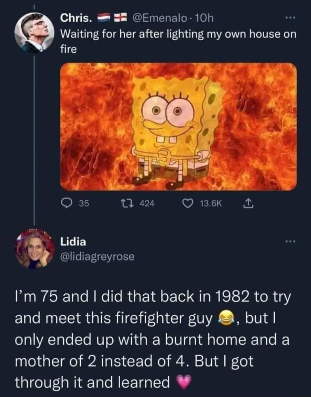 Chris 58 Emenalo 10h Waiting for her after lighting my own house on fire 4m Lidia GLIERICLEE Im 75 and did that back in 1982 to try and meet this firefighter guy but only ended up with a burnt home and a mother of 2 instead of 4 But got through it and learned