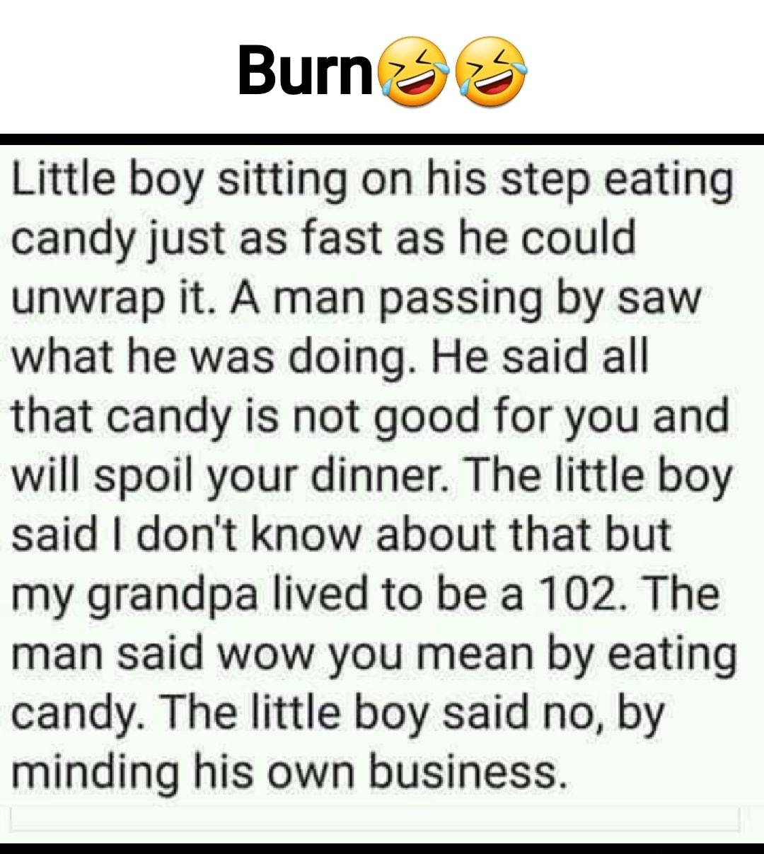 Burnz Little boy sitting on his step eating candy just as fast as he could unwrap it A man passing by saw what he was doing He said all that candy is not good for you and will spoil your dinner The little boy said dont know about that but my grandpa lived to be a 102 The man said wow you mean by eating candy The little boy said no by minding his own business