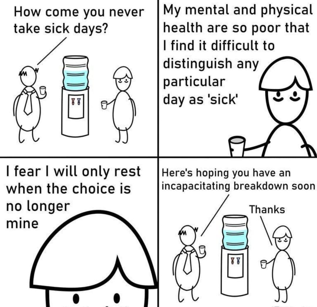 How come you never take sick days My mental and physical health are so poor that find it difficult to distinguish any particular day as sick fear will only rest when the choice is no longer mine Heres hoping you have an incapacitating breakdown soon