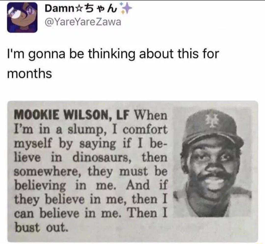 Damn5 A VYareYareZawa Im gonna be thinking about this for months MOOKIE WILSON LF When P b i 1 0o m y saying lieve in dinosaurs then somewhere they must be bdwvmlfi in me And if they bel in me then I can believe in me Then I Mout