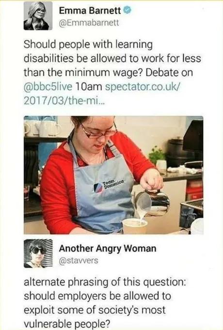Emma Barnett Emmabarnett Should people with learning disabilities be allowed to work for less than the minimum wage Debate on bbc5live 10am spectatorcouk 201703the mi E Another Angry Woman alternate phrasing of this question should employers be allowed to exploit some of societys most vulnerable people