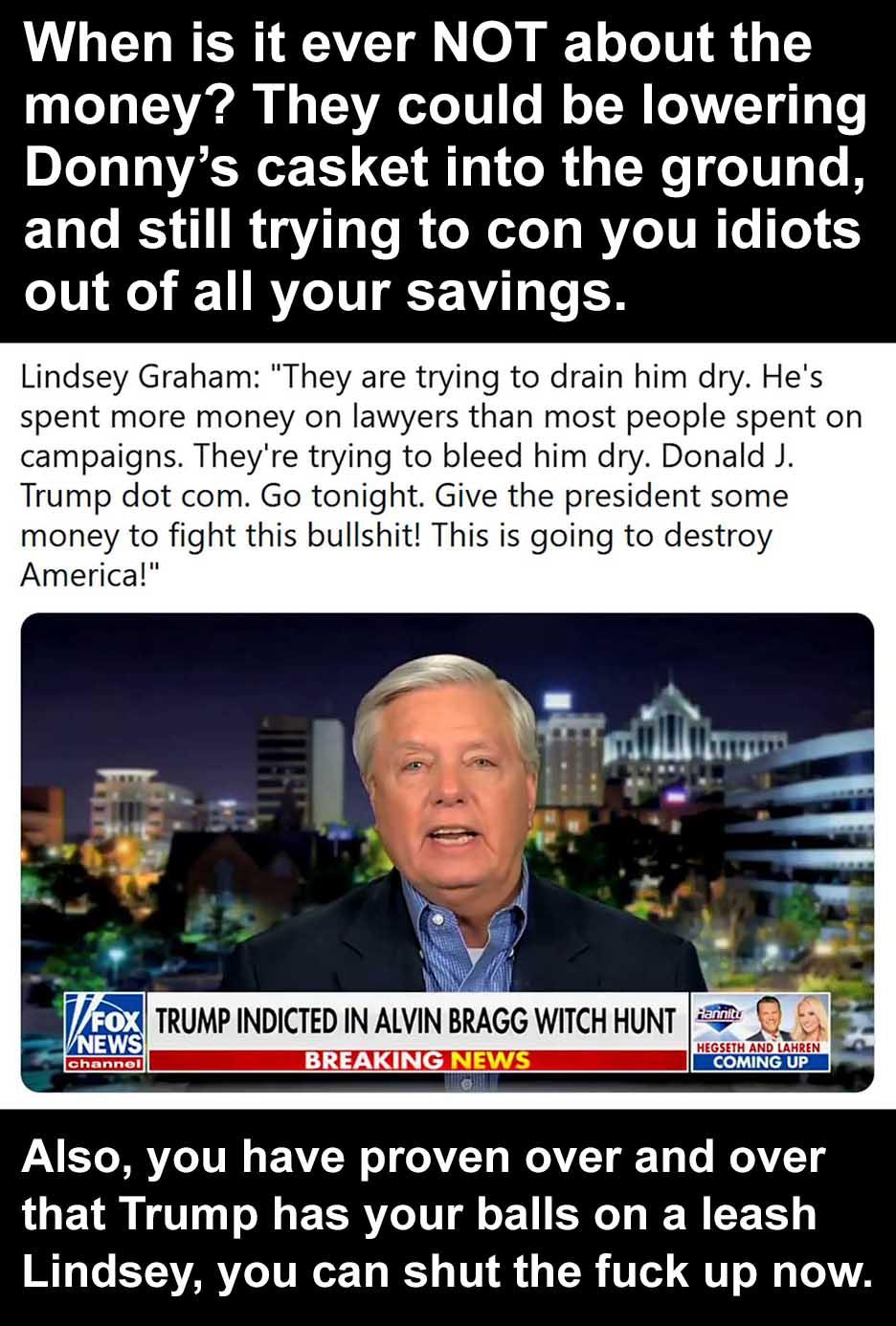 When is it ever NOT about the money They could be lowering Donnys casket into the ground ELT RS IR T ROR T RYTTRT 5 out of all your savings Lindsey Graham They are trying to drain him dry Hes spent more money on lawyers than most people spent on campaigns Theyre trying to bleed him dry Donald J Trump dot com Go tonight Give the president some money to fight this bullshit This is going to destroy A